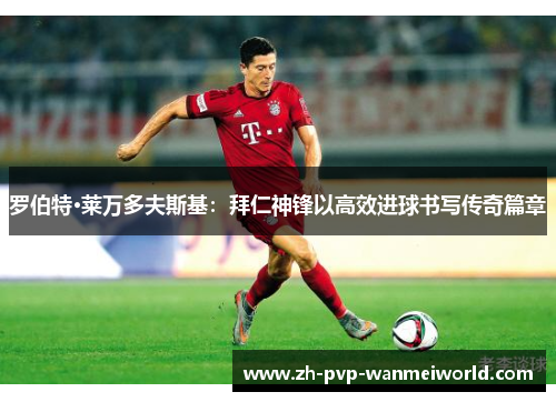 罗伯特·莱万多夫斯基：拜仁神锋以高效进球书写传奇篇章